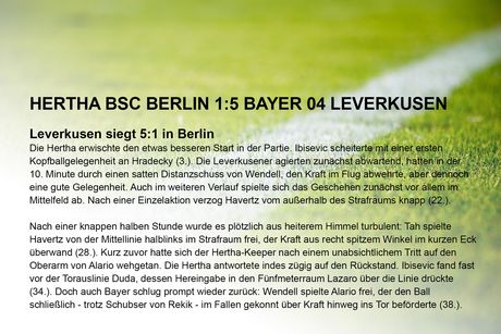 Spielbericht (Auszug), 34. Spieltag 2018/19 Hertha BSC Berlin 1:5 Bayer 04 Leverkusen Leverkusen siegt 5:1 in Berlin Die Hertha erwischte den etwas besseren Start in der Partie. Ibisevic scheiterte mit einer ersten Kopfballgelegenheit an Hradecky (3.). Die Leverkusener agierten zunächst abwartend, hatten in der 10. Minute durch einen satten Distanzschuss von Wendell, den Kraft im Flug abwehrte, aber dennoch eine gute Gelegenheit. Auch im weiteren Verlauf spielte sich das Geschehen zunächst vor allem im Mittelfeld ab. Nach einer Einzelaktion verzog Havertz vom außerhalb des Strafraums knapp (22.). Nach einer knappen halben Stunde wurde es plötzlich aus heiterem Himmel turbulent: Tah spielte Havertz von der Mittellinie halblinks im Strafraum frei, der Kraft aus recht spitzem Winkel im kurzen Eck überwand (28.). Kurz zuvor hatte sich der Hertha-Keeper nach einem unabsichtlichem Tritt auf den Oberarm von Alario wehgetan. Die Hertha antwortete indes zügig auf den Rückstand. Ibisevic fand fast vor der Torauslinie Duda, dessen Hereingabe in den Fünfmeterraum Lazaro über die Linie drückte (34.). Doch auch Bayer schlug prompt wieder zurück: Wendell spielte Alario frei, der den Ball schließlich - trotz Schubser von Rekik - im Fallen gekonnt über Kraft hinweg ins Tor beförderte (38.).