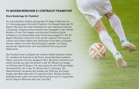 Spielbericht (Auszug), 34. Spieltag 2018/19 FC Bayern M&uuml;nchen 5:1 Eintracht Frankfurt Klare Niederlage f&uuml;r Frankfurt Im ausverkauften Stadion gelang dem FC Bayern M&uuml;nchen ein 5:1-Heimsieg gegen Eintracht Frankfurt. Im Hinspiel hatte der FC Bayern M&uuml;nchen die volle Punktzahl f&uuml;r sich reklamiert und mit 3:0 gesiegt. Kingsley Coman brachte den Gastgeber in der vierten Minute in Front. Der Keeper von Eintracht Frankfurt kl&auml;rte erfolgreich, als David Alaba einen Fernschuss abgab (9.). Der FC Bayern M&uuml;nchen ruhte sich nicht auf der eigenen F&uuml;hrung aus. Coman und Gnabry h&auml;tten den Spielstand in die H&ouml;he schrauben k&ouml;nnen, h&auml;tten sie mehr Abschlussgl&uuml;ck gehabt. Zur Pause wusste der Spitzenreiter eine hauchd&uuml;nne F&uuml;hrung auf der Habenseite. Bei Frankfurt kam zu Beginn der zweiten H&auml;lfte Sebastien Haller f&uuml;r Jonathan de Guzman in die Partie. David Abraham bediente Haller und jener traf zum Ausgleich (50.). Abraham scheiterte mit einem Schuss aus dem Strafraum in der 50. Minute nur knapp am Pfosten des FC Bayern. F&uuml;r das zweite Tor des FCB war Alaba verantwortlich, der in der 53. Minute das 2:1 besorgte. Der Rekordmeister verpasste den Ausbau der F&uuml;hrung, als Serge Gnabry den Ball neben das Tor platzierte (56.). Renato Sanches bef&ouml;rderte das Leder mit einem Rechtsschuss zum 3:1 zugunsten des FC Bayern M&uuml;nchen &uuml;ber die Linie (58.). 